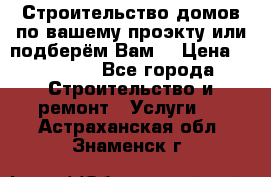 Строительство домов по вашему проэкту или подберём Вам  › Цена ­ 12 000 - Все города Строительство и ремонт » Услуги   . Астраханская обл.,Знаменск г.